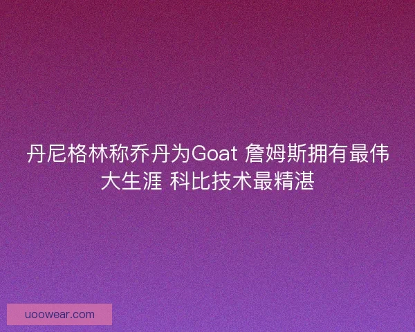 丹尼格林称乔丹为Goat 詹姆斯拥有最伟大生涯 科比技术最精湛