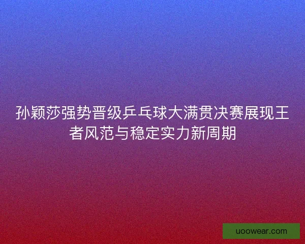 孙颖莎强势晋级乒乓球大满贯决赛展现王者风范与稳定实力新周期