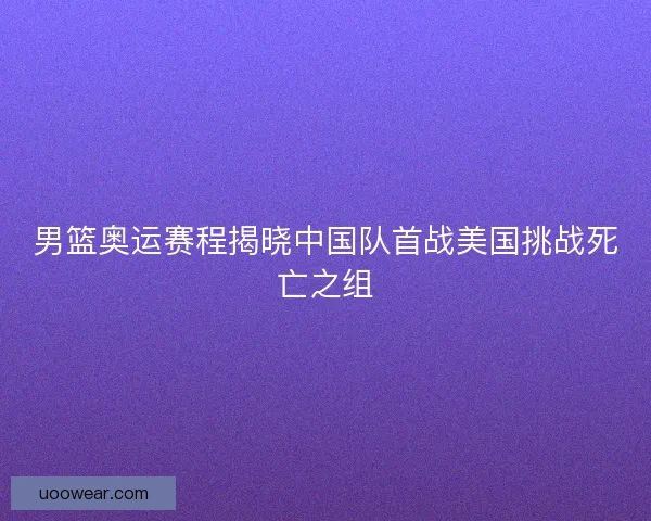 男篮奥运赛程揭晓中国队首战美国挑战死亡之组