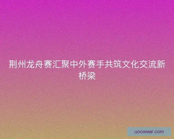 荆州龙舟赛汇聚中外赛手共筑文化交流新桥梁