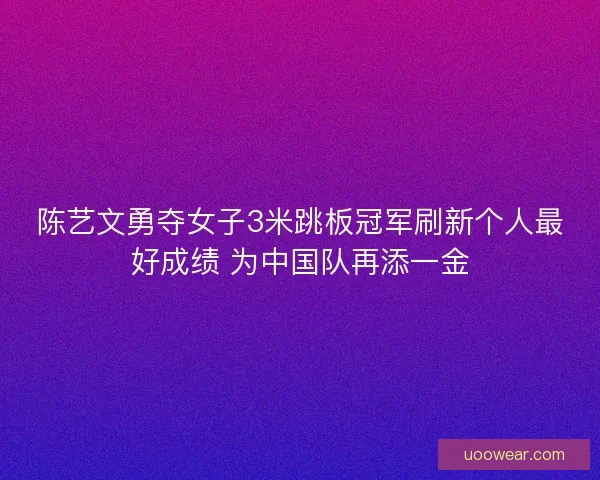陈艺文勇夺女子3米跳板冠军刷新个人最好成绩 为中国队再添一金