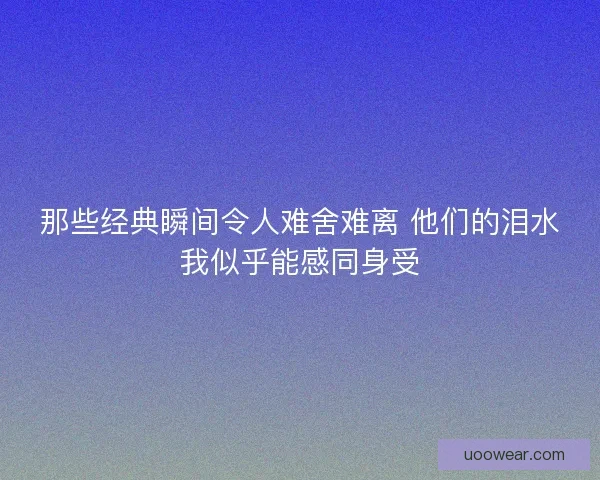 那些经典瞬间令人难舍难离 他们的泪水我似乎能感同身受 那些经典瞬间令人难舍难离 他们的泪水我似乎能感同身受