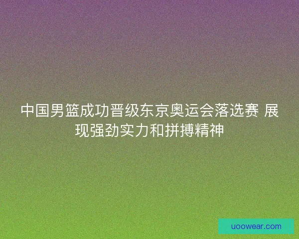 中国男篮成功晋级东京奥运会落选赛 展现强劲实力和拼搏精神