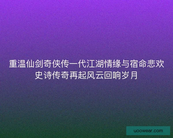 重温仙剑奇侠传一代江湖情缘与宿命悲欢史诗传奇再起风云回响岁月