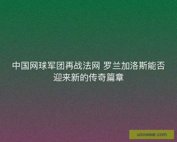 中国网球军团再战法网 罗兰加洛斯能否迎来新的传奇篇章