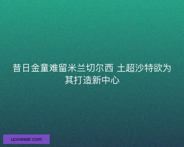昔日金童难留米兰切尔西 土超沙特欲为其打造新中心