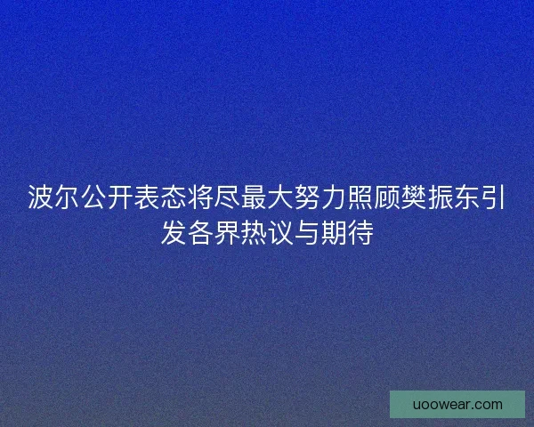 波尔公开表态将尽最大努力照顾樊振东引发各界热议与期待