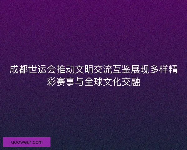 成都世运会推动文明交流互鉴展现多样精彩赛事与全球文化交融
