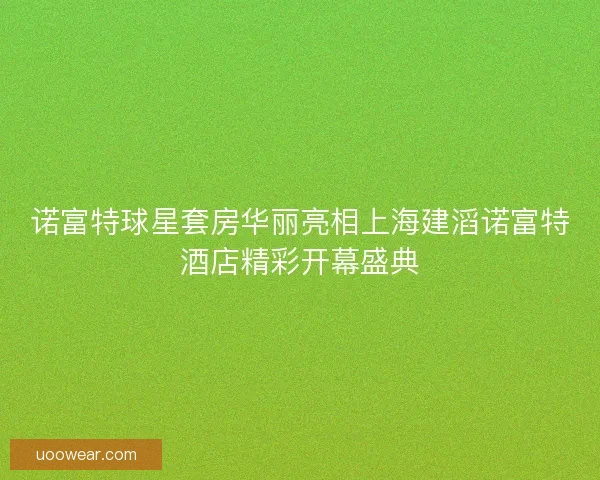 诺富特球星套房华丽亮相上海建滔诺富特酒店精彩开幕盛典 诺富特球星套房华丽亮相上海建滔诺富特酒店精彩开幕盛典