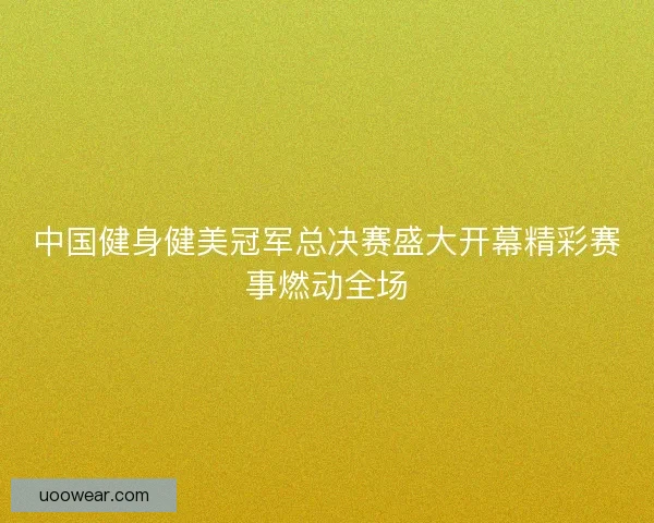 中国健身健美冠军总决赛盛大开幕精彩赛事燃动全场