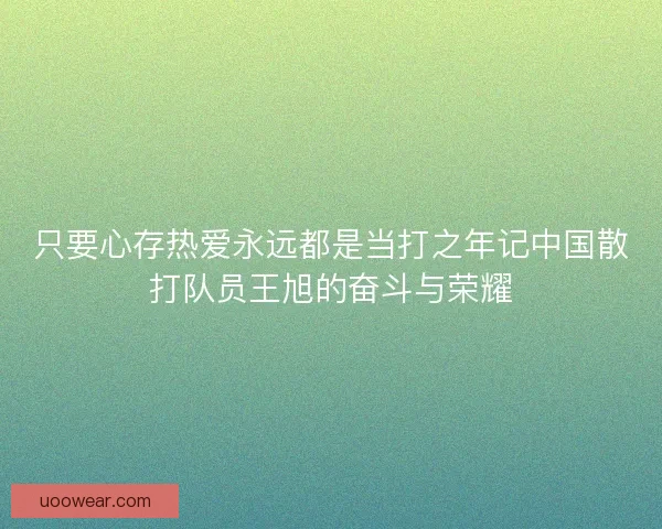 只要心存热爱永远都是当打之年记中国散打队员王旭的奋斗与荣耀 只要心存热爱永远都是当打之年记中国散打队员王旭的奋斗与荣耀