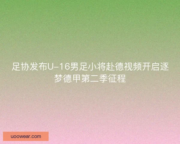 足协发布U-16男足小将赴德视频开启逐梦德甲第二季征程 足协发布U-16男足小将赴德视频开启逐梦德甲第二季征程