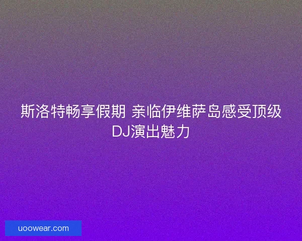 斯洛特畅享假期 亲临伊维萨岛感受顶级DJ演出魅力 斯洛特畅享假期 亲临伊维萨岛感受顶级DJ演出魅力
