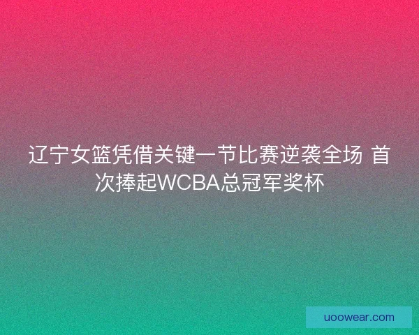 辽宁女篮凭借关键一节比赛逆袭全场 首次捧起WCBA总冠军奖杯