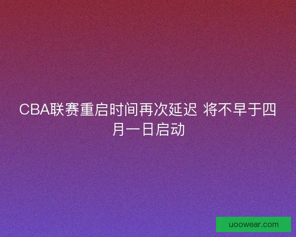 CBA联赛重启时间再次延迟 将不早于四月一日启动
