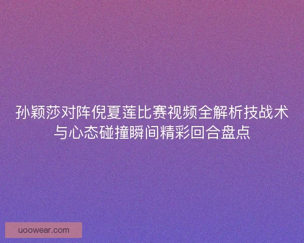 孙颖莎对阵倪夏莲比赛视频全解析技战术与心态碰撞瞬间精彩回合盘点