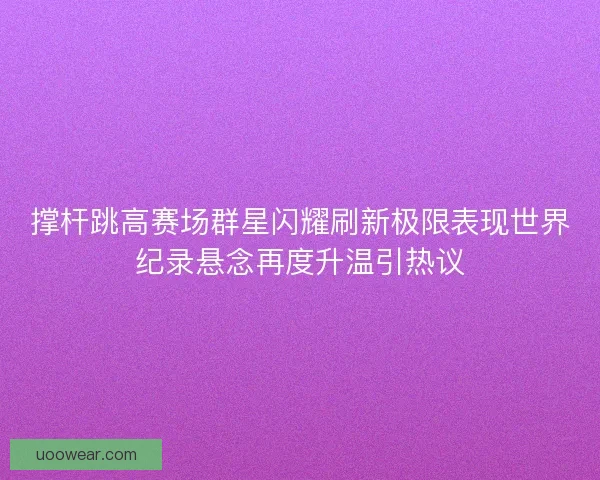 撑杆跳高赛场群星闪耀刷新极限表现世界纪录悬念再度升温引热议