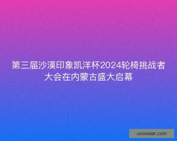 第三届沙漠印象凯洋杯2024轮椅挑战者大会在内蒙古盛大启幕