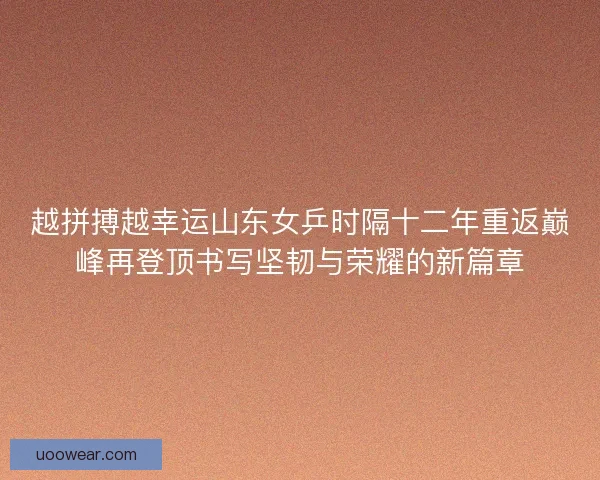 越拼搏越幸运山东女乒时隔十二年重返巅峰再登顶书写坚韧与荣耀的新篇章