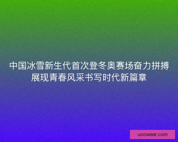 中国冰雪新生代首次登冬奥赛场奋力拼搏展现青春风采书写时代新篇章 中国冰雪新生代首次登冬奥赛场奋力拼搏展现青春风采书写时代新篇章