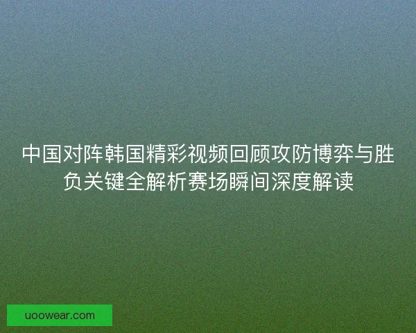 中国对阵韩国精彩视频回顾攻防博弈与胜负关键全解析赛场瞬间深度解读