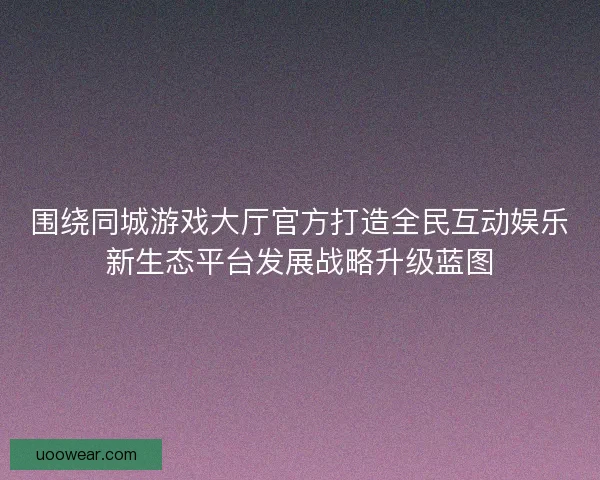 围绕同城游戏大厅官方打造全民互动娱乐新生态平台发展战略升级蓝图 围绕同城游戏大厅官方打造全民互动娱乐新生态平台发展战略升级蓝图