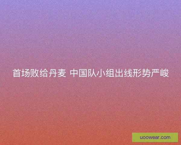 首场败给丹麦 中国队小组出线形势严峻 首场败给丹麦 中国队小组出线形势严峻