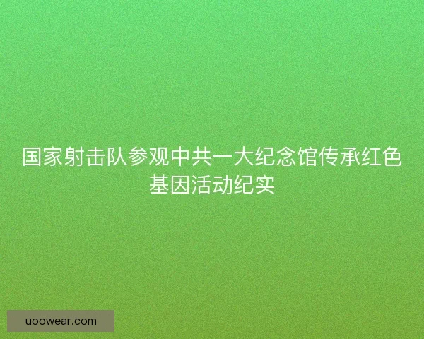 国家射击队参观中共一大纪念馆传承红色基因活动纪实 国家射击队参观中共一大纪念馆传承红色基因活动纪实